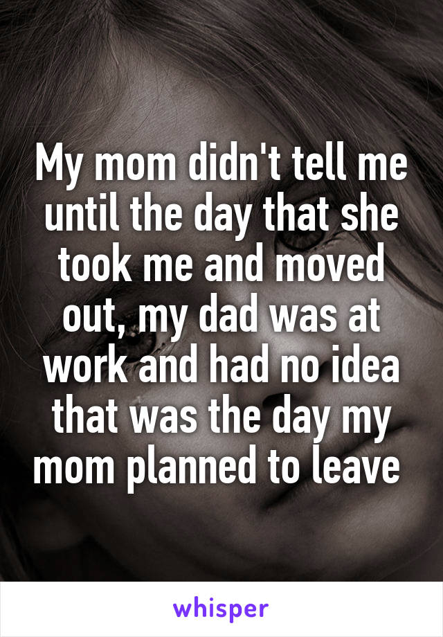 My mom didn't tell me until the day that she took me and moved out, my dad was at work and had no idea that was the day my mom planned to leave 