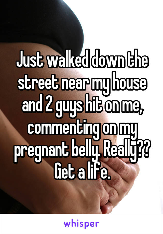 Just walked down the street near my house and 2 guys hit on me, commenting on my pregnant belly. Really?? Get a life.