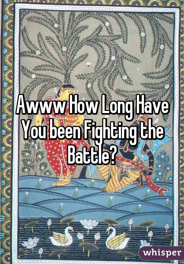 Awww How Long Have You been Fighting the Battle?