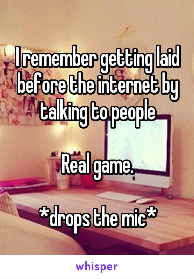 I remember getting laid before the internet by talking to people

Real game.

*drops the mic*