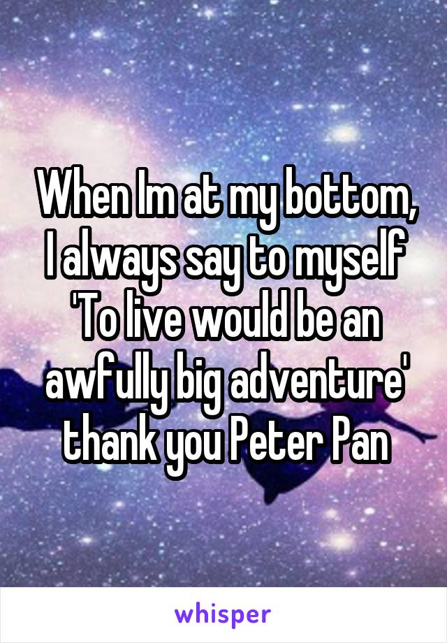 When Im at my bottom, I always say to myself 'To live would be an awfully big adventure' thank you Peter Pan