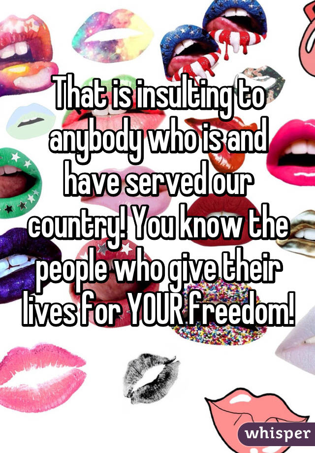 That is insulting to anybody who is and have served our country! You know the people who give their lives for YOUR freedom! 