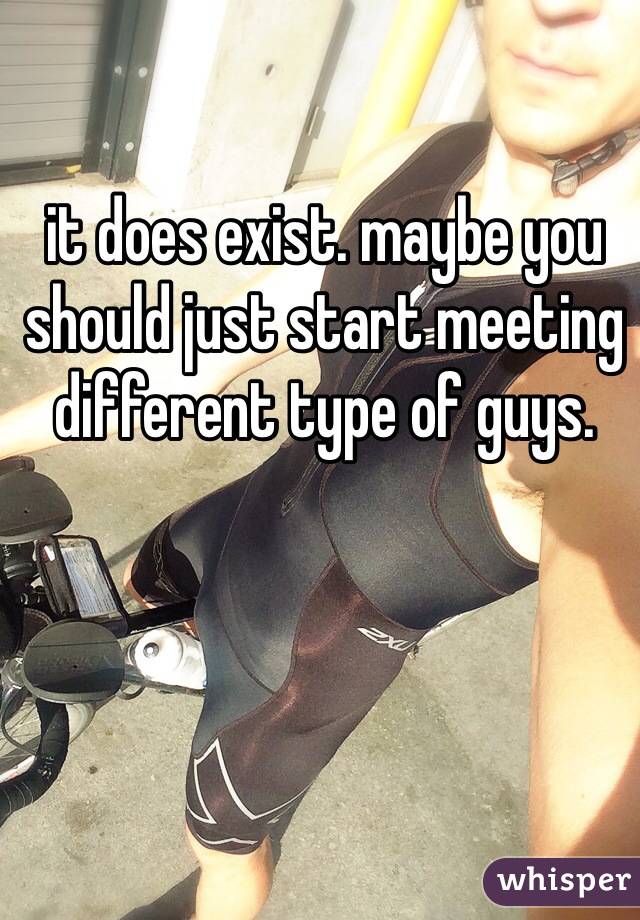 it does exist. maybe you should just start meeting different type of guys. 