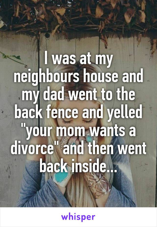 I was at my neighbours house and my dad went to the back fence and yelled "your mom wants a divorce" and then went back inside...