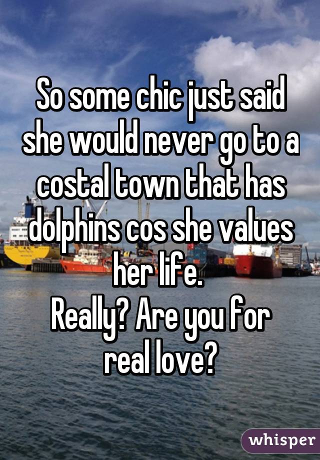 So some chic just said she would never go to a costal town that has dolphins cos she values her life. 
Really? Are you for real love?