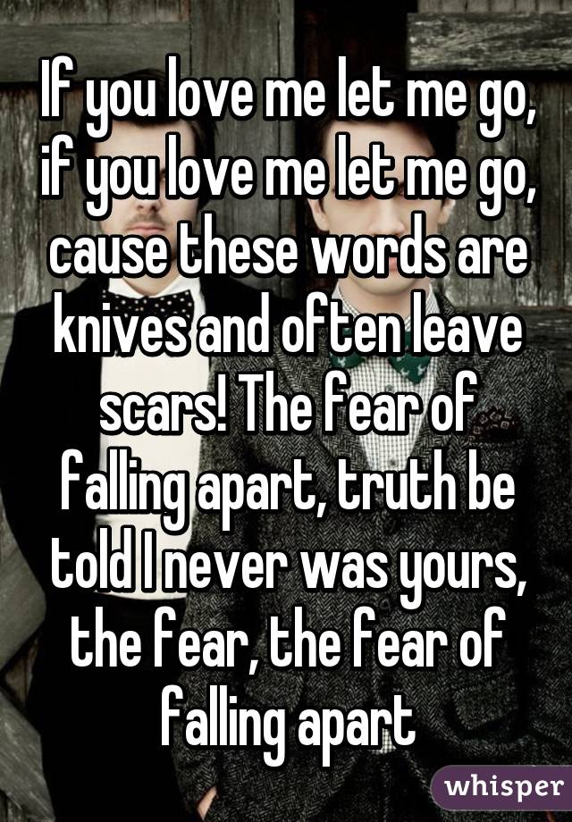If you love me let me go, if you love me let me go, cause these words are knives and often leave scars! The fear of falling apart, truth be told I never was yours, the fear, the fear of falling apart