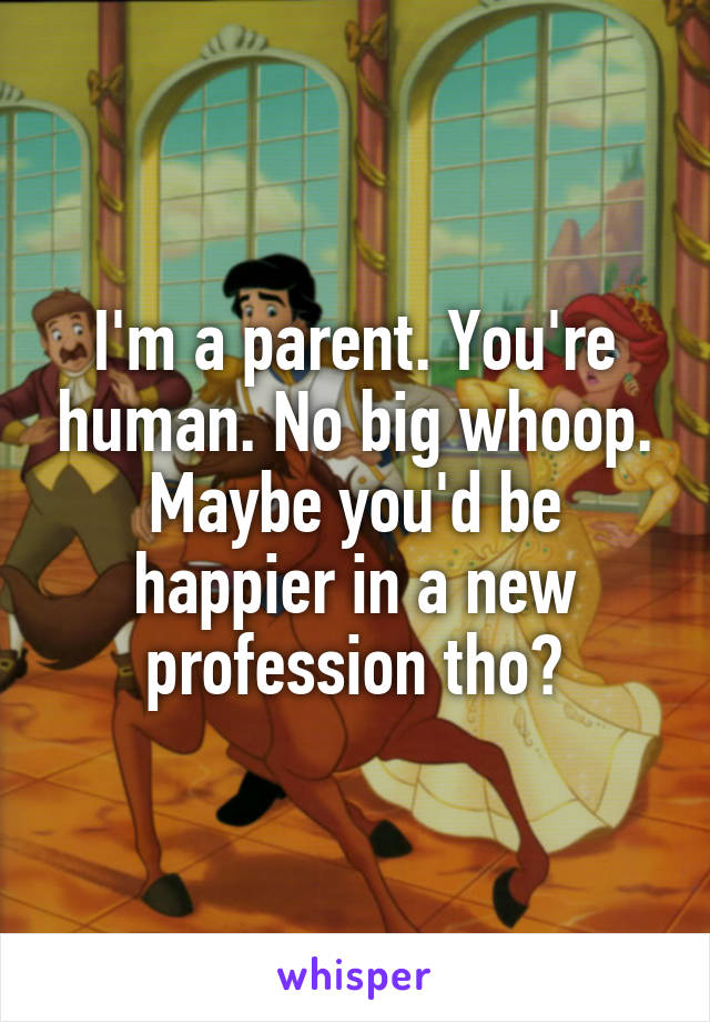 I'm a parent. You're human. No big whoop. Maybe you'd be happier in a new profession tho?