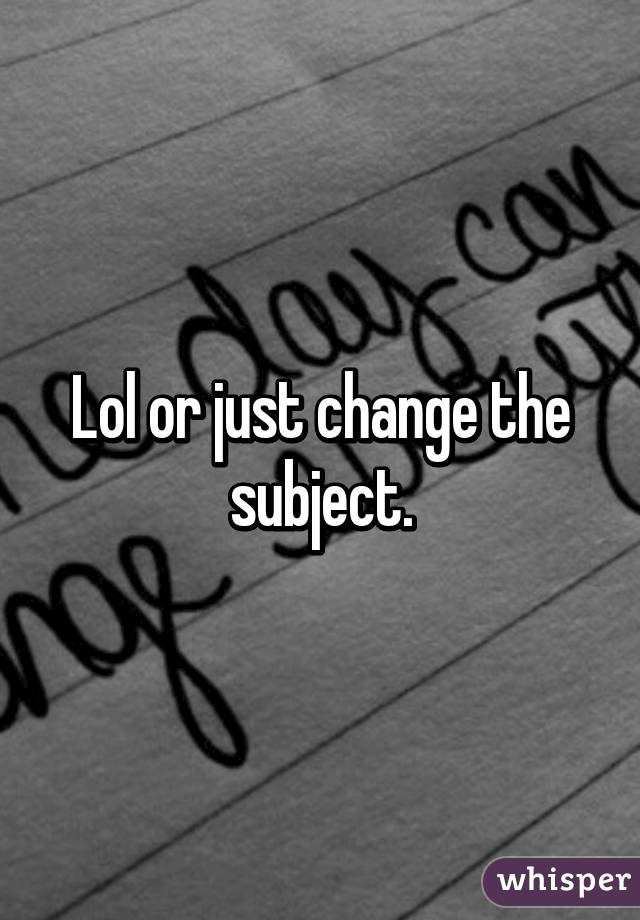 Lol or just change the subject.