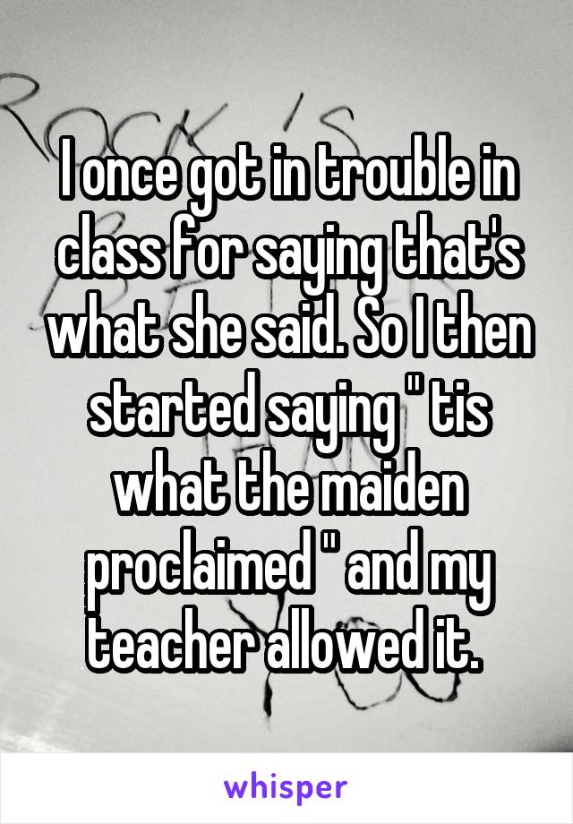 I once got in trouble in class for saying that's what she said. So I then started saying " tis what the maiden proclaimed " and my teacher allowed it. 