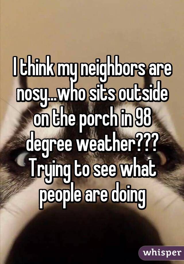 I think my neighbors are nosy...who sits outside on the porch in 98 degree weather??? Trying to see what people are doing