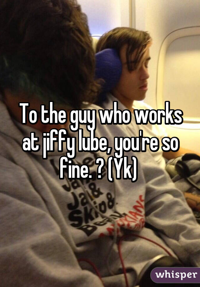 To the guy who works at jiffy lube, you're so fine. 😍 (Yk) 