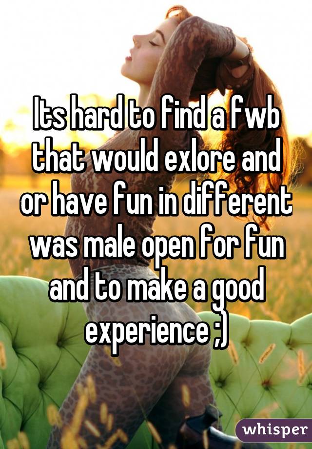 Its hard to find a fwb that would exlore and or have fun in different was male open for fun and to make a good experience ;)