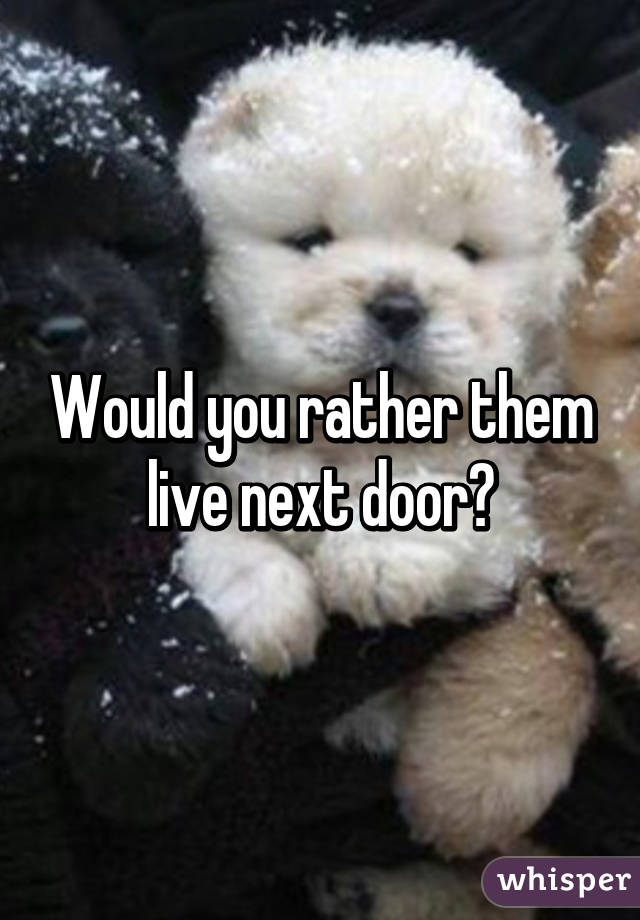 Would you rather them live next door?