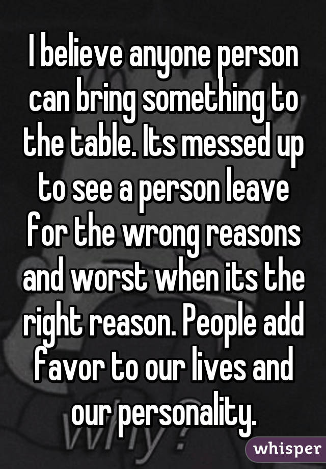 I believe anyone person can bring something to the table. Its messed up to see a person leave for the wrong reasons and worst when its the right reason. People add favor to our lives and our personality.