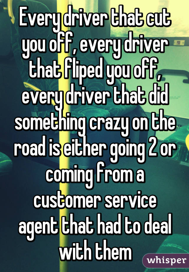 Every driver that cut you off, every driver that fliped you off, every driver that did something crazy on the road is either going 2 or coming from a customer service agent that had to deal with them