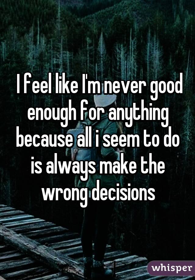  I feel like I'm never good enough for anything because all i seem to do is always make the wrong decisions