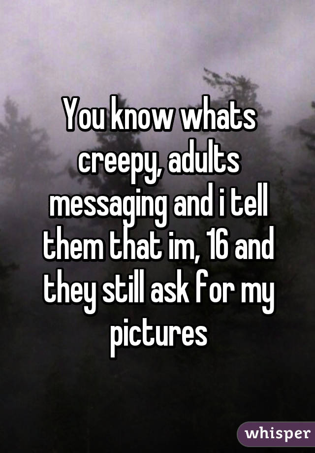 You know whats creepy, adults messaging and i tell them that im, 16 and they still ask for my pictures