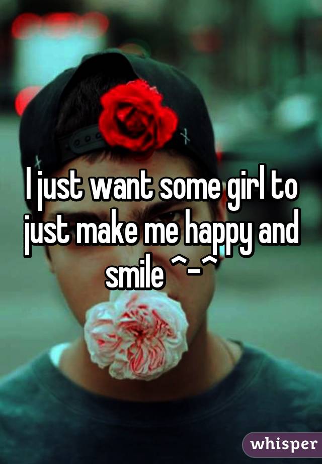 I just want some girl to just make me happy and smile ^-^