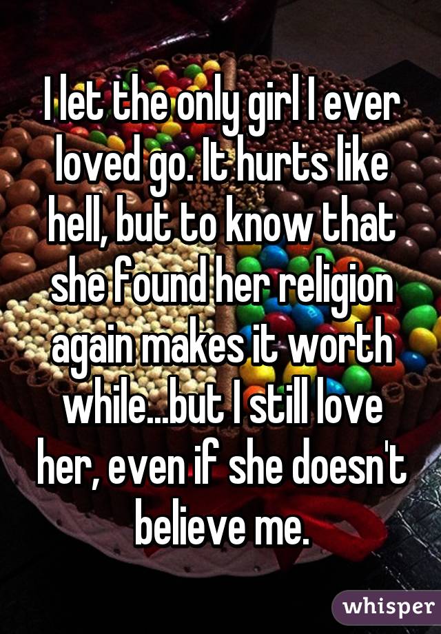 I let the only girl I ever loved go. It hurts like hell, but to know that she found her religion again makes it worth while...but I still love her, even if she doesn't believe me.