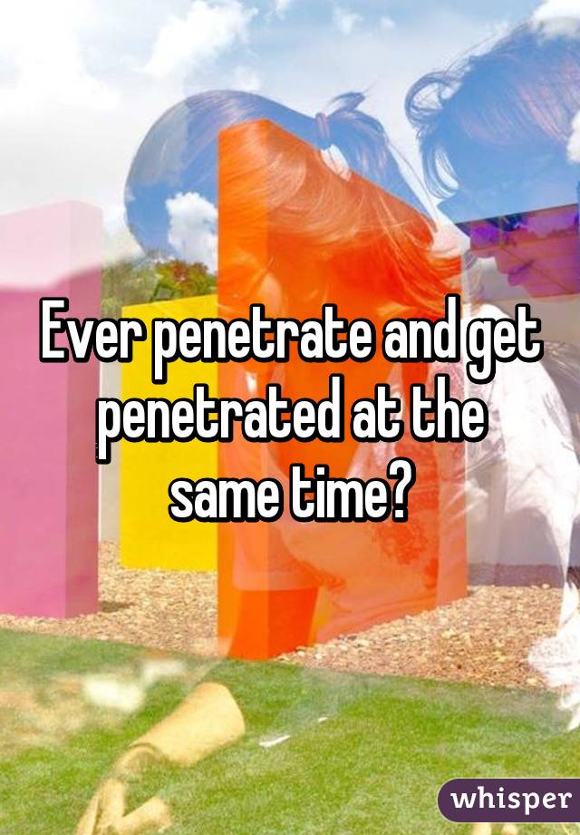 Ever penetrate and get penetrated at the same time?