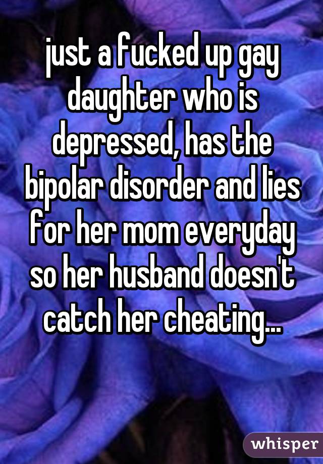 just a fucked up gay daughter who is depressed, has the bipolar disorder and lies for her mom everyday so her husband doesn't catch her cheating...

