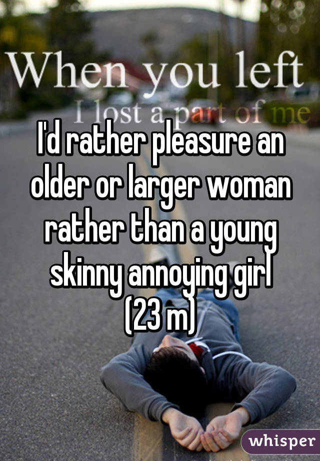 I'd rather pleasure an older or larger woman rather than a young skinny annoying girl
(23 m)