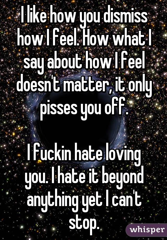 I like how you dismiss how I feel. How what I say about how I feel doesn't matter, it only pisses you off.

I fuckin hate loving you. I hate it beyond anything yet I can't stop.