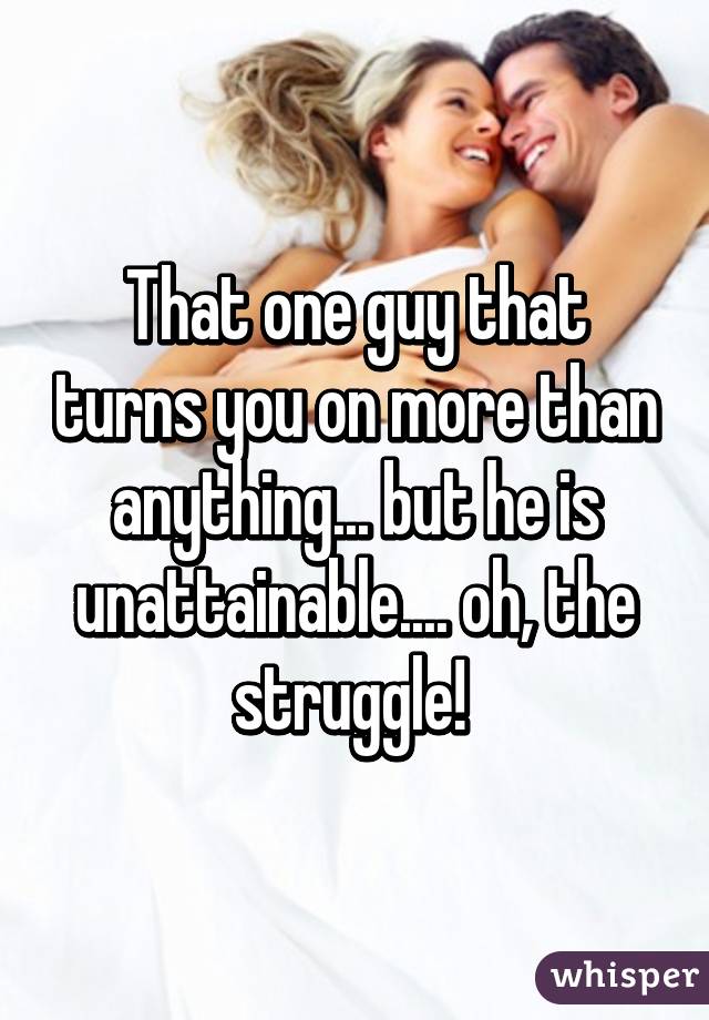 That one guy that turns you on more than anything... but he is unattainable.... oh, the struggle! 