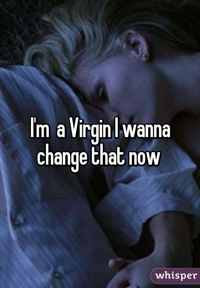 I'm  a Virgin I wanna change that now 