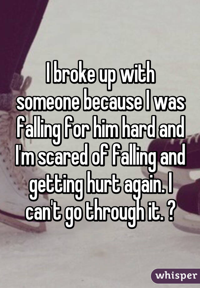 I broke up with someone because I was falling for him hard and I'm scared of falling and getting hurt again. I can't go through it. 😔