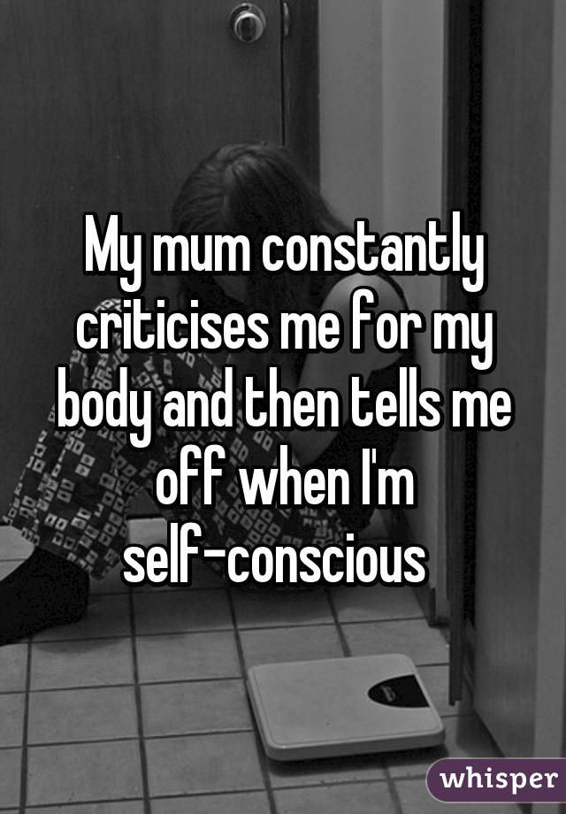 My mum constantly criticises me for my body and then tells me off when I'm self-conscious  