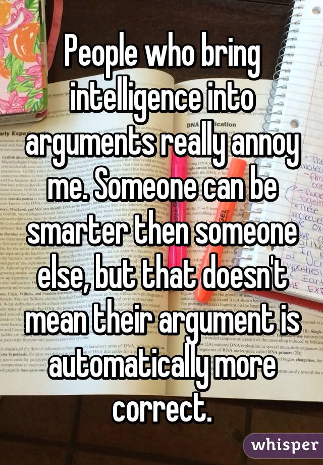 People who bring intelligence into arguments really annoy me. Someone can be smarter then someone else, but that doesn't mean their argument is automatically more correct.