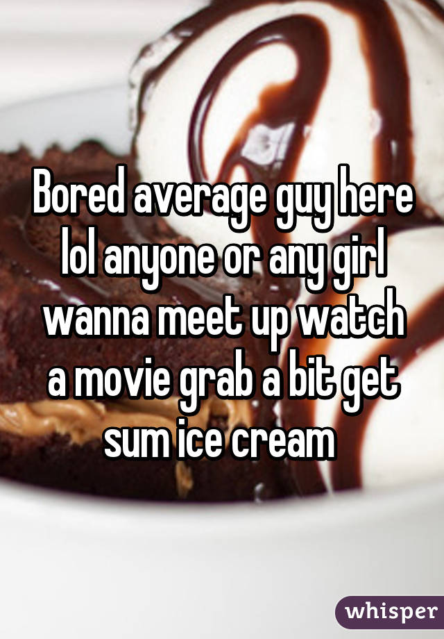 Bored average guy here lol anyone or any girl wanna meet up watch a movie grab a bit get sum ice cream 