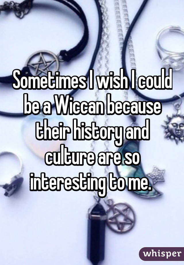 Sometimes I wish I could be a Wiccan because their history and culture are so interesting to me. 