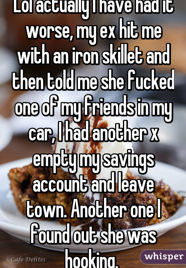 Lol actually I have had it worse, my ex hit me with an iron skillet and then told me she fucked one of my friends in my car, I had another x empty my savings account and leave town. Another one I found out she was hooking. 