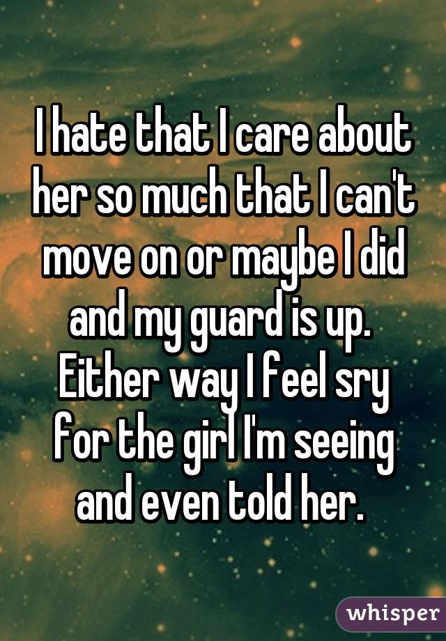 I hate that I care about her so much that I can't move on or maybe I did and my guard is up.  Either way I feel sry for the girl I'm seeing and even told her. 