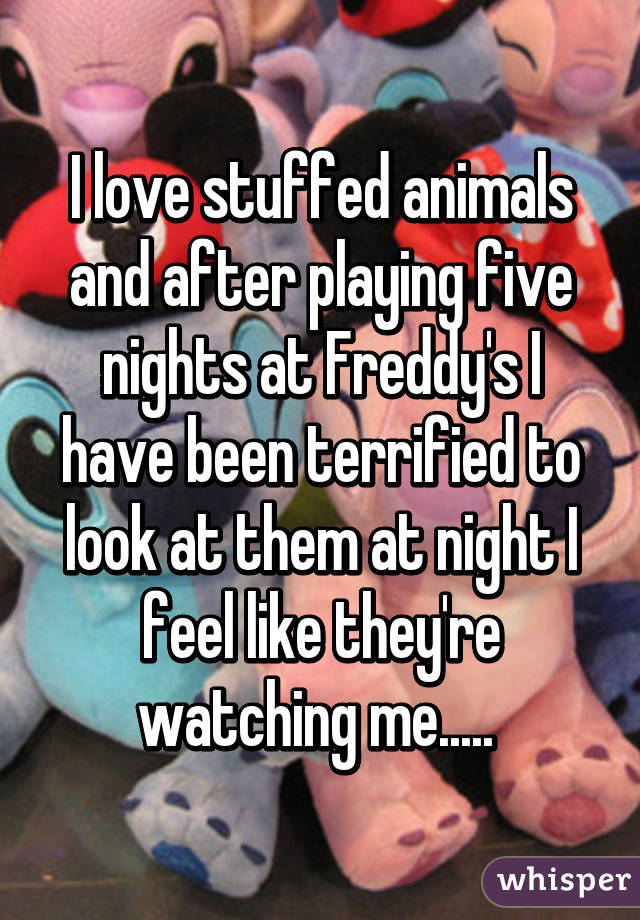 I love stuffed animals and after playing five nights at Freddy's I have been terrified to look at them at night I feel like they're watching me..... 