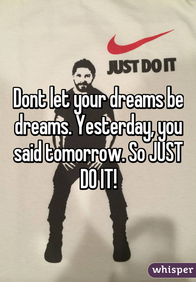 Dont let your dreams be dreams. Yesterday, you said tomorrow. So JUST DO IT!