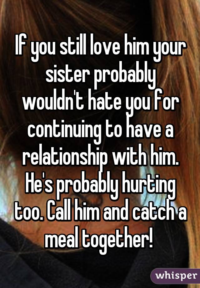 If you still love him your sister probably wouldn't hate you for continuing to have a relationship with him. He's probably hurting too. Call him and catch a meal together! 