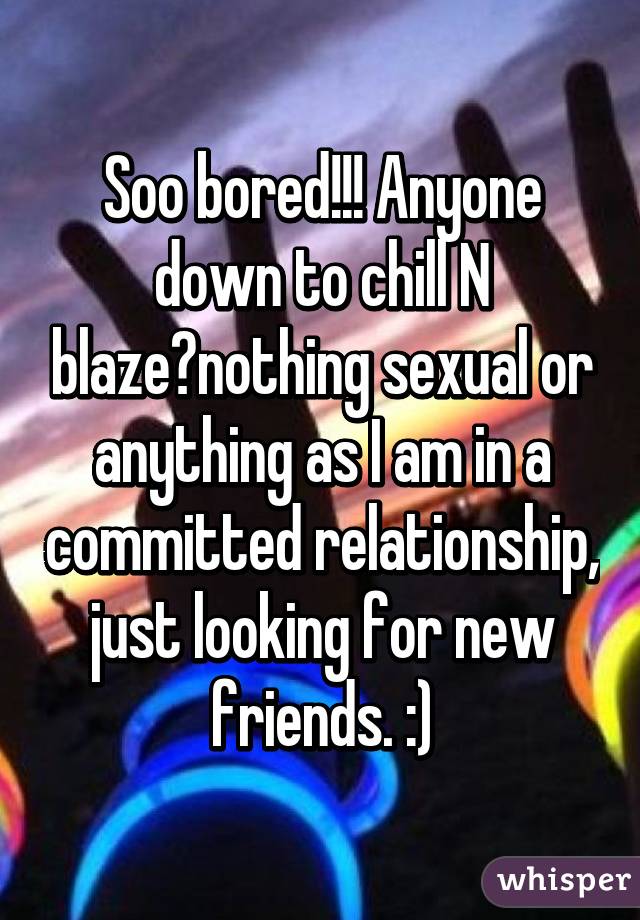 Soo bored!!! Anyone down to chill N blaze?nothing sexual or anything as I am in a committed relationship, just looking for new friends. :)