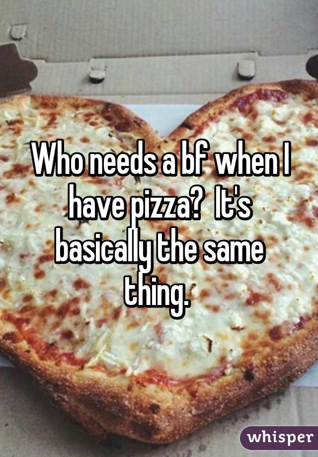 Who needs a bf when I have pizza?  It's basically the same thing. 