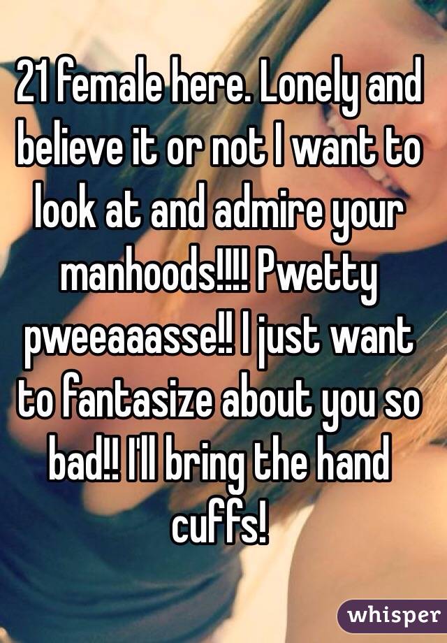 21 female here. Lonely and believe it or not I want to look at and admire your manhoods!!!! Pwetty pweeaaasse!! I just want to fantasize about you so bad!! I'll bring the hand cuffs!