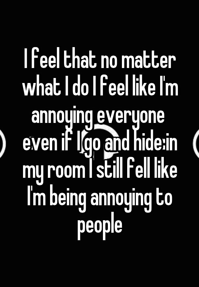 i-feel-that-no-matter-what-i-do-i-feel-like-i-m-annoying-everyone-even