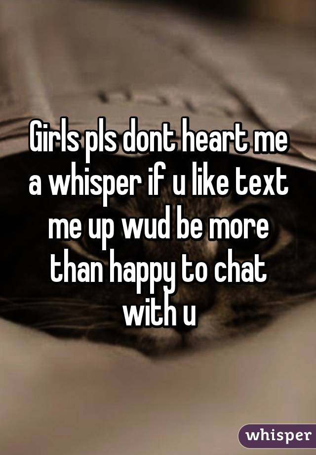 Girls pls dont heart me a whisper if u like text me up wud be more than happy to chat with u