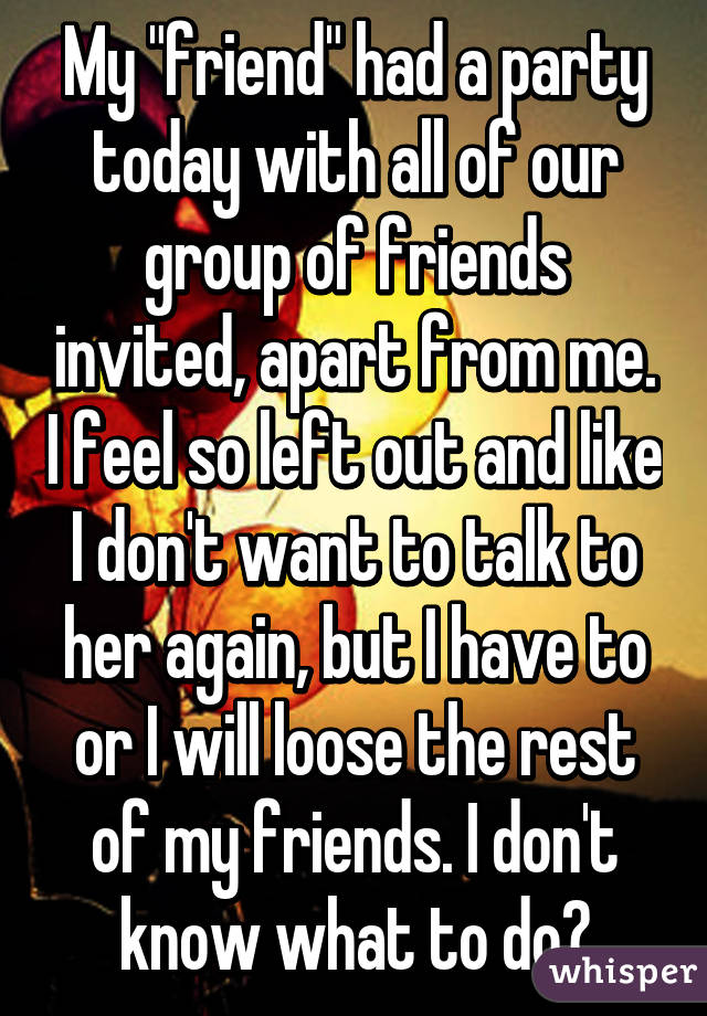 My "friend" had a party today with all of our group of friends invited, apart from me. I feel so left out and like I don't want to talk to her again, but I have to or I will loose the rest of my friends. I don't know what to do?