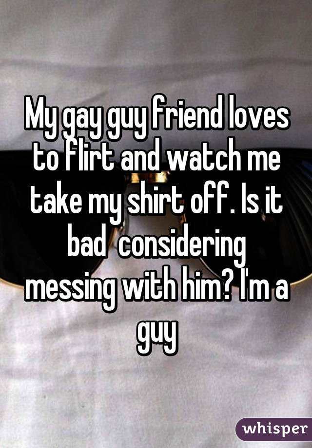 My gay guy friend loves to flirt and watch me take my shirt off. Is it bad  considering messing with him? I'm a guy