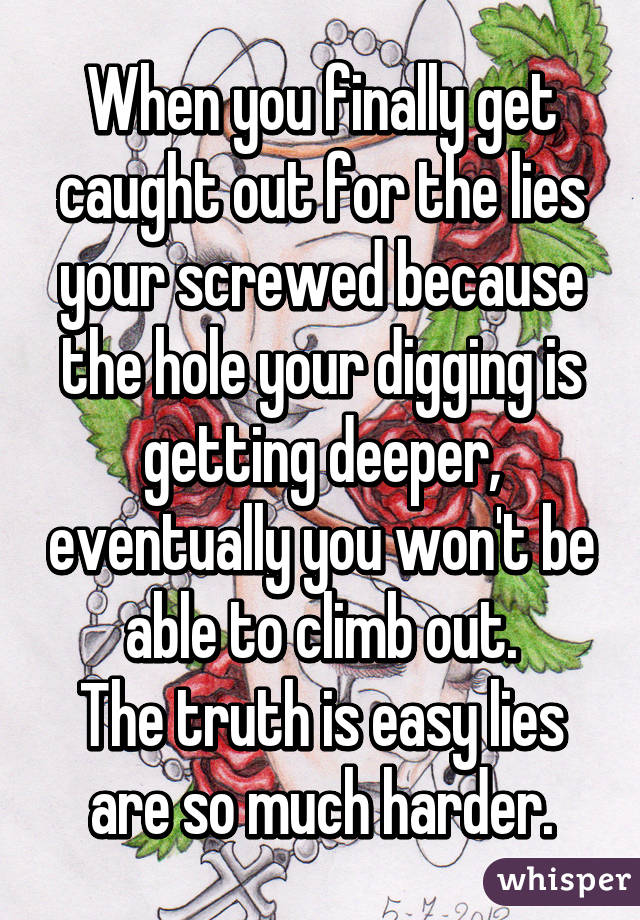 When you finally get caught out for the lies your screwed because the hole your digging is getting deeper, eventually you won't be able to climb out.
The truth is easy lies are so much harder.