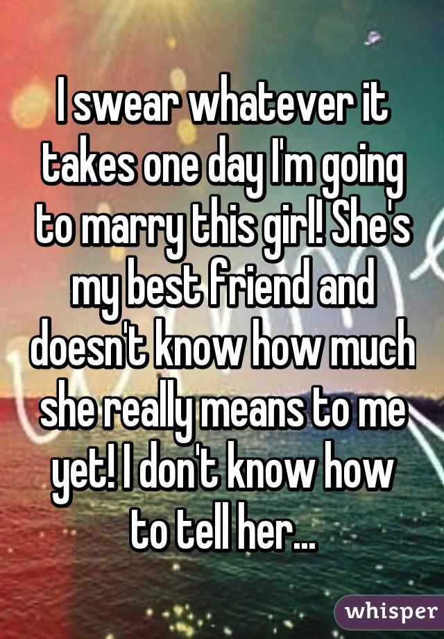 I swear whatever it takes one day I'm going to marry this girl! She's my best friend and doesn't know how much she really means to me yet! I don't know how to tell her...