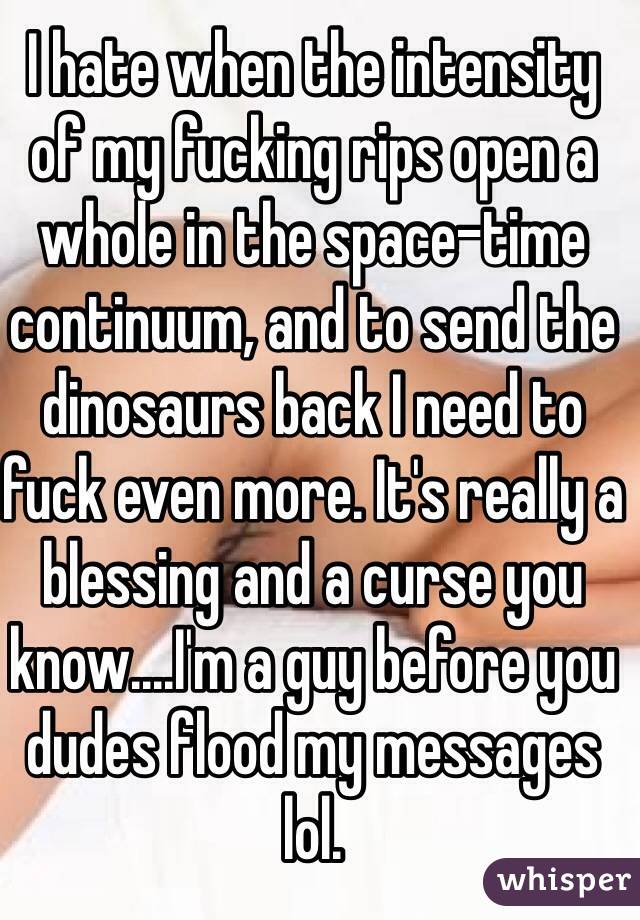 I hate when the intensity of my fucking rips open a whole in the space-time continuum, and to send the dinosaurs back I need to fuck even more. It's really a blessing and a curse you know....I'm a guy before you dudes flood my messages lol.