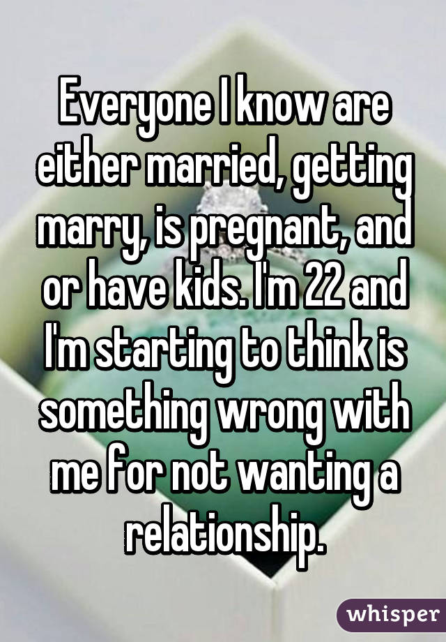 Everyone I know are either married, getting marry, is pregnant, and or have kids. I'm 22 and I'm starting to think is something wrong with me for not wanting a relationship.